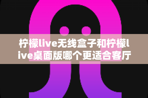 柠檬live无线盒子和柠檬live桌面版哪个更适合客厅？全维度对比评测与家庭选购实用指南