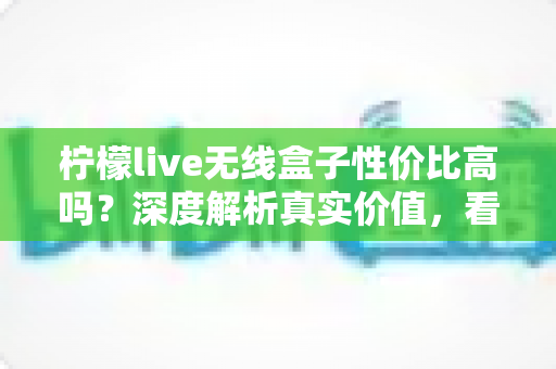 柠檬live无线盒子性价比高吗？深度解析真实价值，看完再决定买不买