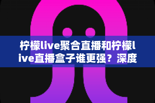 柠檬live聚合直播和柠檬live直播盒子谁更强？深度横评帮你选出最适合自己的直播神器