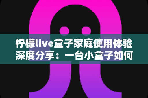 柠檬live盒子家庭使用体验深度分享:一台小盒子如何重新点亮全家人的客厅时光 柠檬live盒子家庭使用体验深度分享:一台小盒子如何重新点亮全家人的客厅时光
