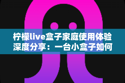 柠檬live盒子家庭使用体验深度分享:一台小盒子如何重新点亮全家人的客厅时光 柠檬live盒子家庭使用体验深度分享:一台小盒子如何重新点亮全家人的客厅时光