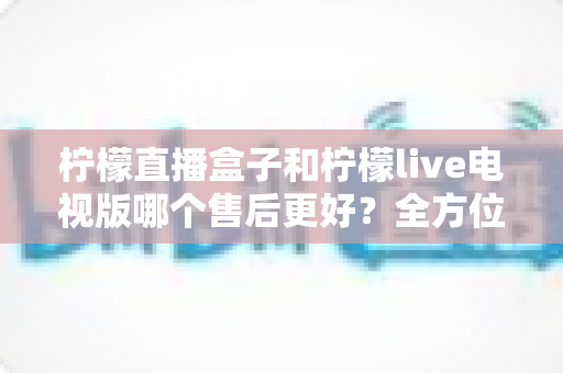 柠檬直播盒子和柠檬live电视版哪个售后更好?全方位深度对比解析,帮你选到售后省心的观影方案 柠檬直播盒子和柠檬live电视版哪个售后更好?全方位深度对比解析,帮你选到售后省心的观影方案