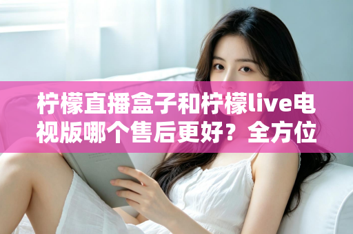 柠檬直播盒子和柠檬live电视版哪个售后更好?全方位深度对比解析,帮你选到售后省心的观影方案 柠檬直播盒子和柠檬live电视版哪个售后更好?全方位深度对比解析,帮你选到售后省心的观影方案