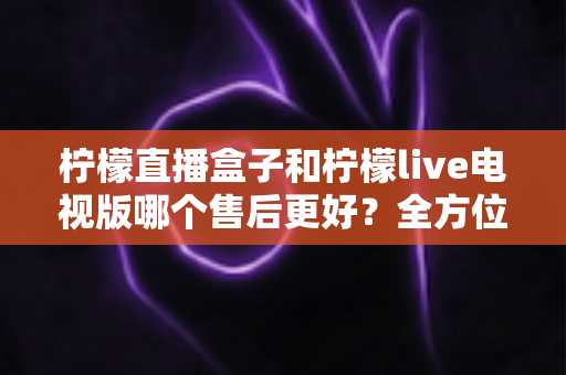 柠檬直播盒子和柠檬live电视版哪个售后更好?全方位深度对比解析,帮你选到售后省心的观影方案 柠檬直播盒子和柠檬live电视版哪个售后更好?全方位深度对比解析,帮你选到售后省心的观影方案