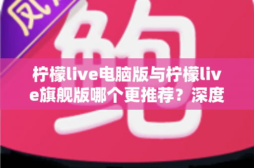 柠檬live电脑版与柠檬live旗舰版哪个更推荐?深度对比解析帮你找到最适合自己的选择 柠檬live电脑版与柠檬live旗舰版哪个更推荐?深度对比解析帮你找到最适合自己的选择