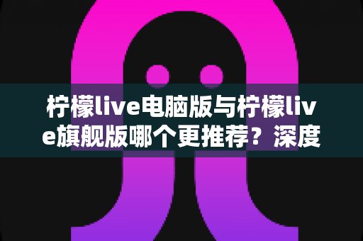 柠檬live电脑版与柠檬live旗舰版哪个更推荐?深度对比解析帮你找到最适合自己的选择 柠檬live电脑版与柠檬live旗舰版哪个更推荐?深度对比解析帮你找到最适合自己的选择
