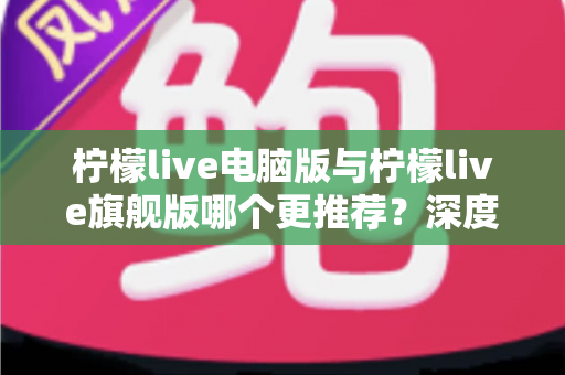 柠檬live电脑版与柠檬live旗舰版哪个更推荐?深度对比解析帮你找到最适合自己的选择 柠檬live电脑版与柠檬live旗舰版哪个更推荐?深度对比解析帮你找到最适合自己的选择
