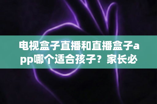 电视盒子直播和直播盒子app哪个适合孩子？家长必读的全面对比与安全选择指南