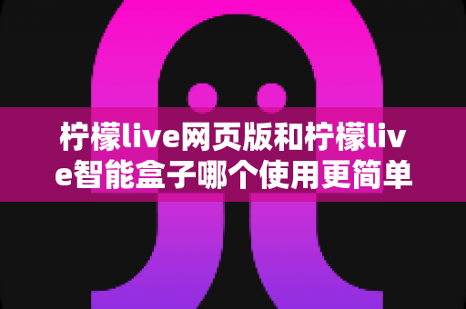 柠檬live网页版和柠檬live智能盒子哪个使用更简单？全方位对比评测帮你找到最适合的观看方式