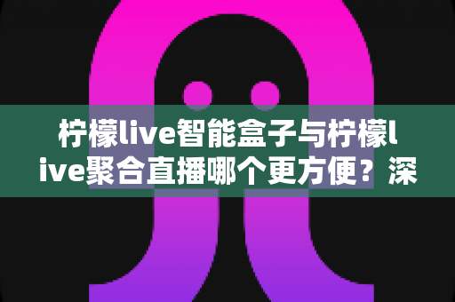柠檬live智能盒子与柠檬live聚合直播哪个更方便？深度对比解析，帮你找到最适合自己的观影方案