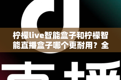 柠檬live智能盒子和柠檬智能直播盒子哪个更耐用？全面深度对比评测帮你选对直播设备