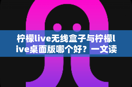 柠檬live无线盒子与柠檬live桌面版哪个好？一文读懂差异，选对观影神器不纠结