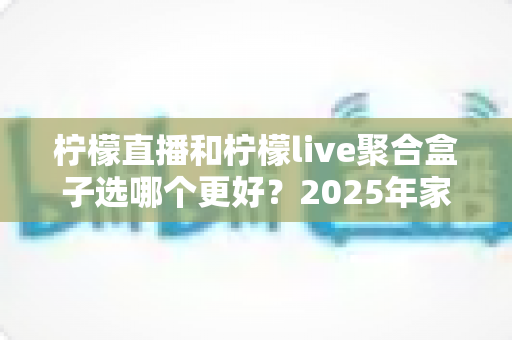 柠檬直播和柠檬live聚合盒子选哪个更好？2025年家庭观影选购指南深度解析
