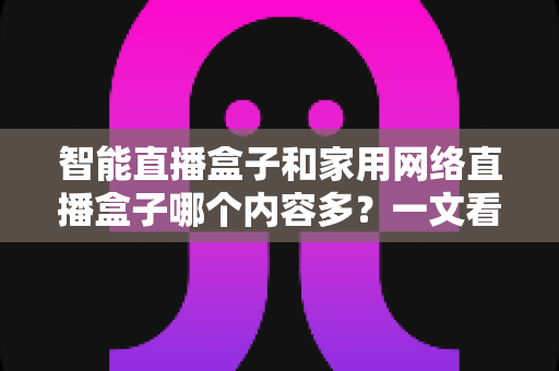 智能直播盒子和家用网络直播盒子哪个内容多?一文看懂两类设备的内容差异与选购指南 智能直播盒子和家用网络直播盒子哪个内容多?一文看懂两类设备的内容差异与选购指南