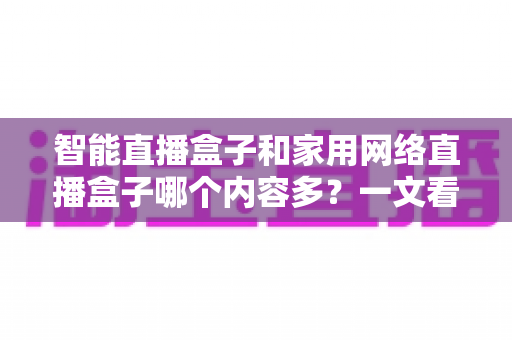 智能直播盒子和家用网络直播盒子哪个内容多?一文看懂两类设备的内容差异与选购指南 智能直播盒子和家用网络直播盒子哪个内容多?一文看懂两类设备的内容差异与选购指南