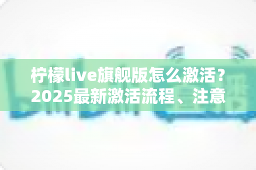 柠檬live旗舰版怎么激活?2025最新激活流程、注意事项与避坑指南一文读懂 柠檬live旗舰版怎么激活?2025最新激活流程、注意事项与避坑指南一文读懂