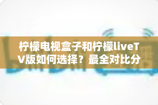 柠檬电视盒子和柠檬liveTV版如何选择?最全对比分析与实用选购指南 柠檬电视盒子和柠檬liveTV版如何选择?最全对比分析与实用选购指南