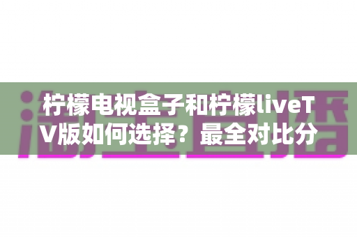 柠檬电视盒子和柠檬liveTV版如何选择?最全对比分析与实用选购指南 柠檬电视盒子和柠檬liveTV版如何选择?最全对比分析与实用选购指南