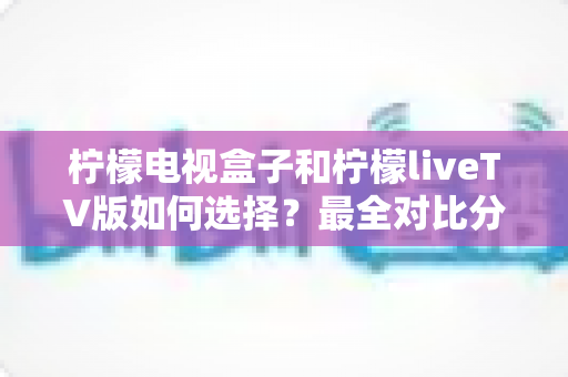 柠檬电视盒子和柠檬liveTV版如何选择？最全对比分析与实用选购指南