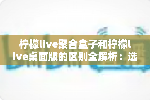 柠檬live聚合盒子和柠檬live桌面版的区别全解析:选对工具让你的直播效率翻倍 柠檬live聚合盒子和柠檬live桌面版的区别全解析:选对工具让你的直播效率翻倍