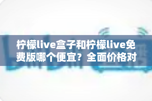 柠檬live盒子和柠檬live免费版哪个便宜？全面价格对比与选购避坑指南