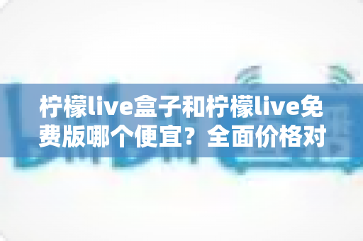 柠檬live盒子和柠檬live免费版哪个便宜？全面价格对比与选购避坑指南