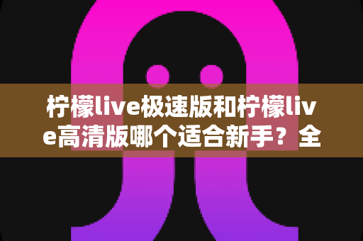 柠檬live极速版和柠檬live高清版哪个适合新手？全面对比分析与实用选择指南