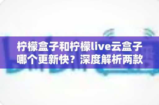 柠檬盒子和柠檬live云盒子哪个更新快？深度解析两款热门电视盒子软件的更新速度、稳定性与选择指南