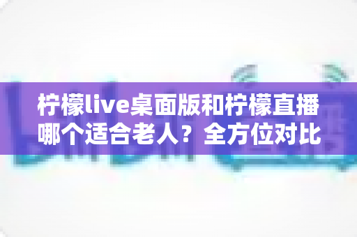 柠檬live桌面版和柠檬直播哪个适合老人？全方位对比分析与贴心使用指南