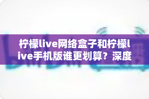 柠檬live网络盒子和柠檬live手机版谁更划算？深度对比分析助你理性选择