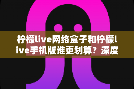 柠檬live网络盒子和柠檬live手机版谁更划算？深度对比分析助你理性选择