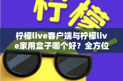 柠檬live客户端与柠檬live家用盒子哪个好？全方位深度对比评测与选购指南