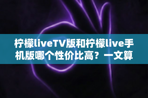 柠檬liveTV版和柠檬live手机版哪个性价比高?一文算清这笔“观看账” 柠檬liveTV版和柠檬live手机版哪个性价比高?一文算清这笔“观看账”