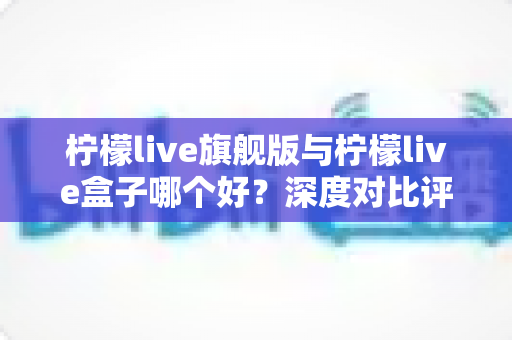 柠檬live旗舰版与柠檬live盒子哪个好?深度对比评测帮你选对直播工具 柠檬live旗舰版与柠檬live盒子哪个好?深度对比评测帮你选对直播工具