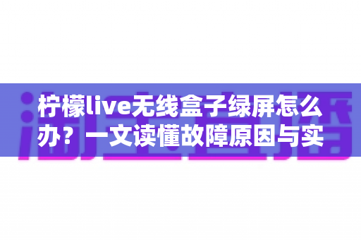 柠檬live无线盒子绿屏怎么办?一文读懂故障原因与实用修复指南 柠檬live无线盒子绿屏怎么办?一文读懂故障原因与实用修复指南