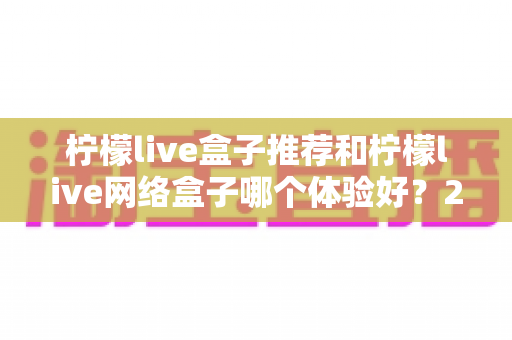 柠檬live盒子推荐和柠檬live网络盒子哪个体验好?2025年最全选购对比指南与深度测评 柠檬live盒子推荐和柠檬live网络盒子哪个体验好?2025年最全选购对比指南与深度测评