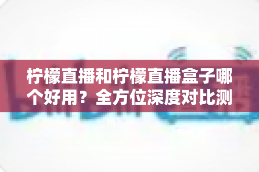 柠檬直播和柠檬直播盒子哪个好用？全方位深度对比测评帮你选对工具