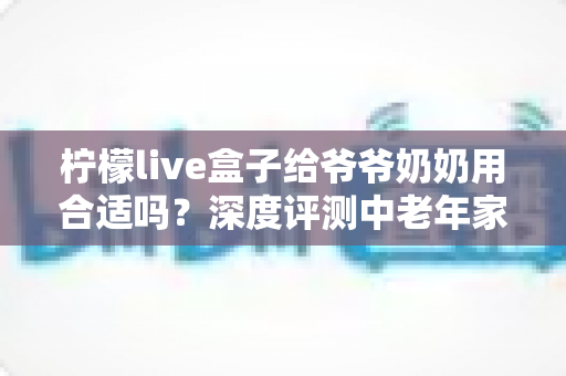 柠檬live盒子给爷爷奶奶用合适吗?深度评测中老年家庭视听新选择 柠檬live盒子给爷爷奶奶用合适吗?深度评测中老年家庭视听新选择