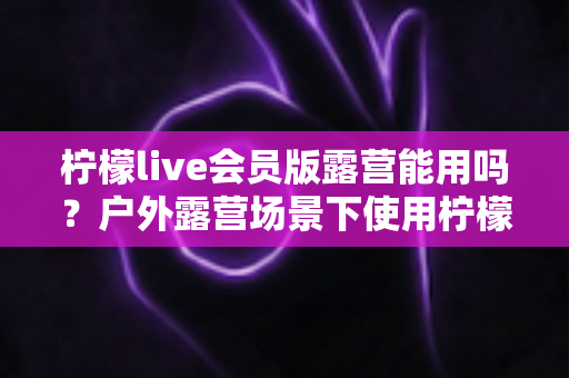 柠檬live会员版露营能用吗？户外露营场景下使用柠檬live会员版的完整解析与实用指南