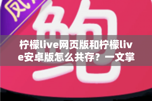 柠檬live网页版和柠檬live安卓版怎么共存？一文掌握双端同时使用的完整攻略