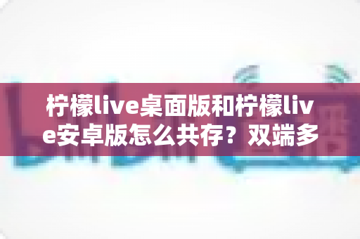 柠檬live桌面版和柠檬live安卓版怎么共存？双端多设备协同使用全攻略