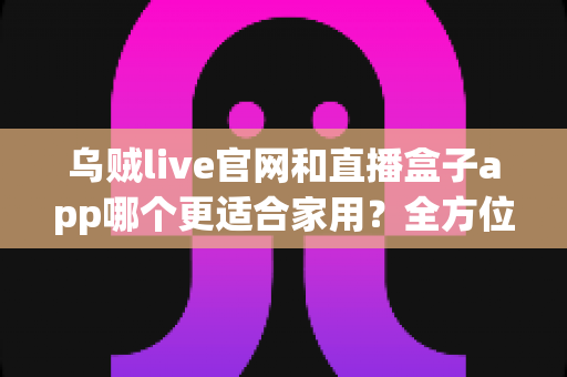 乌贼live官网和直播盒子app哪个更适合家用？全方位对比解析助你选出最佳家庭观影方案