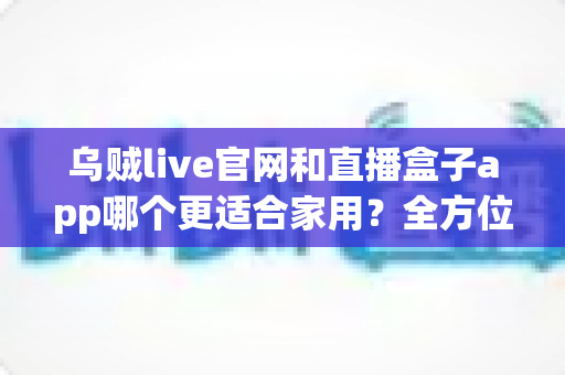 乌贼live官网和直播盒子app哪个更适合家用？全方位对比解析助你选出最佳家庭观影方案