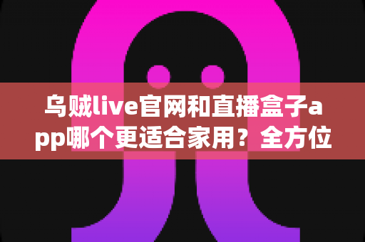 乌贼live官网和直播盒子app哪个更适合家用？全方位对比解析助你选出最佳家庭观影方案