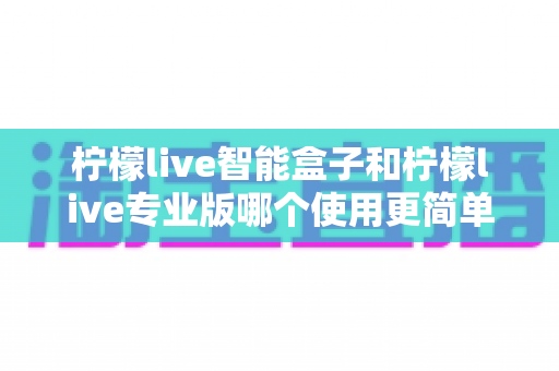 柠檬live智能盒子和柠檬live专业版哪个使用更简单?新手也能一看就懂的全面对比指南 柠檬live智能盒子和柠檬live专业版哪个使用更简单?新手也能一看就懂的全面对比指南