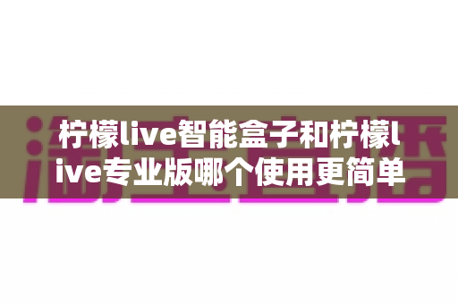 柠檬live智能盒子和柠檬live专业版哪个使用更简单?新手也能一看就懂的全面对比指南 柠檬live智能盒子和柠檬live专业版哪个使用更简单?新手也能一看就懂的全面对比指南