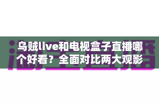 乌贼live和电视盒子直播哪个好看？全面对比两大观影方案，帮你选出最适合的客厅娱乐方式