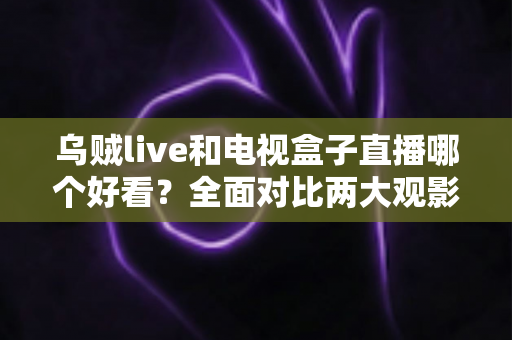 乌贼live和电视盒子直播哪个好看？全面对比两大观影方案，帮你选出最适合的客厅娱乐方式