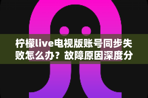 柠檬live电视版账号同步失败怎么办?故障原因深度分析与实用解决技巧全指南 柠檬live电视版账号同步失败怎么办?故障原因深度分析与实用解决技巧全指南