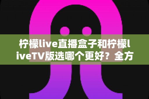 柠檬live直播盒子和柠檬liveTV版选哪个更好?全方位对比评测助你轻松做决定 柠檬live直播盒子和柠檬liveTV版选哪个更好?全方位对比评测助你轻松做决定